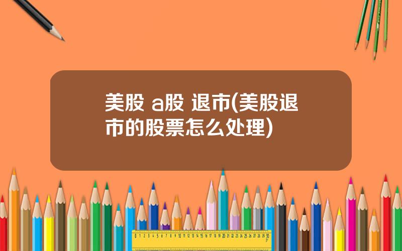 美股 a股 退市(美股退市的股票怎么处理)
